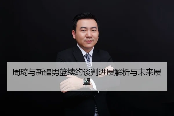 周琦与新疆男篮续约谈判进展解析与未来展望
